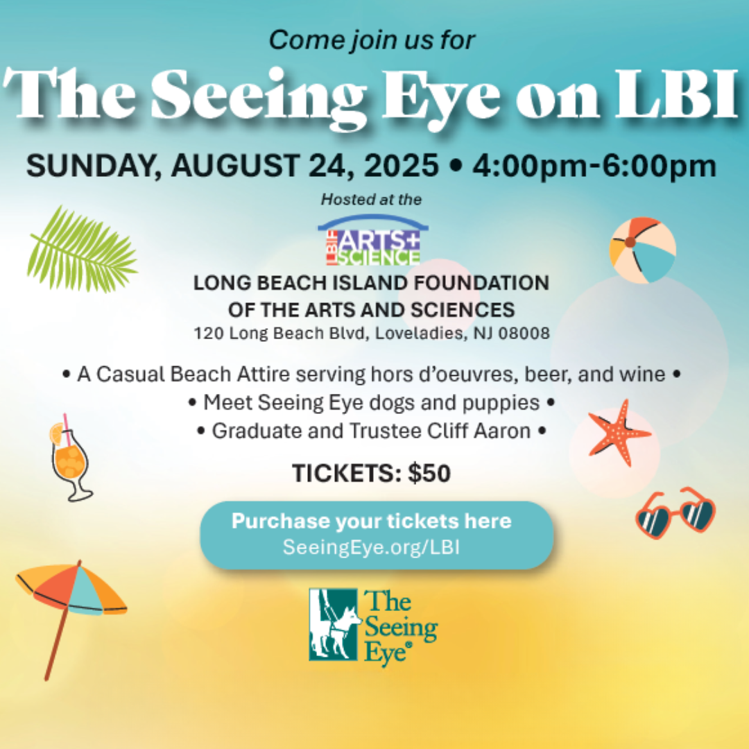 A beach themed graphic reads, “Come join us for The Seeing Eye on LBI – Sunday, August 24, 2025 – 4:00pm-6:00pm – Hosted at the Long Beach Island Foundation of the Arts and Sciences – 120 Long Beach Blvd, Loveladies, NJ 08008 – A casual beach attire serving hors d'oeuvres, beer, and wine – Meet Seeing Eye dogs and puppies – Graduate and Trustee Cliff Aaron – Tickets: $50 – Purchase your tickets here: seeingeye.org/lbi”