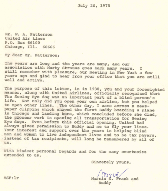 An archival letter by Morris Frank reads, "July 26, 1978 - Mr. w. A. Patterson United Air Lines P.O. Box 66100 Chicago, Ill. 60666 - My dear Mr. Patterson; The years are long and the years are many, and our association with Marty Strauss goes back many years. I still remember with pleasure, our meeting in New York a few years ago and glad to hear from your office that you are still well and active. The purpose of this letter, in in 1938, you and your foresighted manner, along with United Airlines, officially recognized that The Seeing Eye dog was an important part of a blind person's life. Not only did you open your own airline, but you helped to open other lines. The other day, I came across a newspaper clipping which showed the first Buddy boarding a plane in Chicago and landing here, which concluded before she died, the pioneer work in opening all transportation for Seeing Eye dogs. Even, before this official opening, United had always given permission to Buddy and me to fly your lines. Your interest and support over the years in helping blind men and women to live independent lives and to be tax payers, instead of tax recipients, will long be remembered by all of us.
With kindest personal regards and for the many courtesies extended to us, Sincerely yours, Morris S. Frank and Buddy