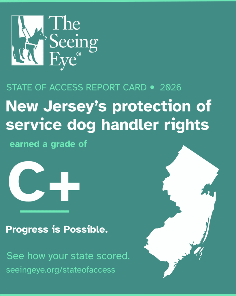 Graphic featuring The Seeing Eye’s logo and New Jersey. Text reads, “State of Access Report Card 2026 – New Jersey's protection of service dog handler rights earned a grade of C+ - Progress is Possible. See how your state scored. seeingeye.org/stateofaccess”